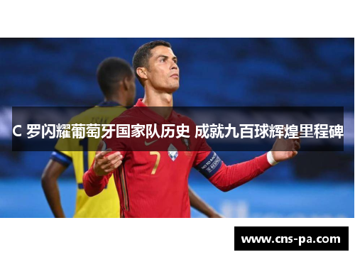 C 罗闪耀葡萄牙国家队历史 成就九百球辉煌里程碑 C 罗闪耀葡萄牙国家队历史 成就九百球辉煌里程碑