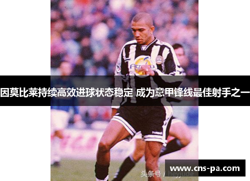 因莫比莱持续高效进球状态稳定 成为意甲锋线最佳射手之一 因莫比莱持续高效进球状态稳定 成为意甲锋线最佳射手之一