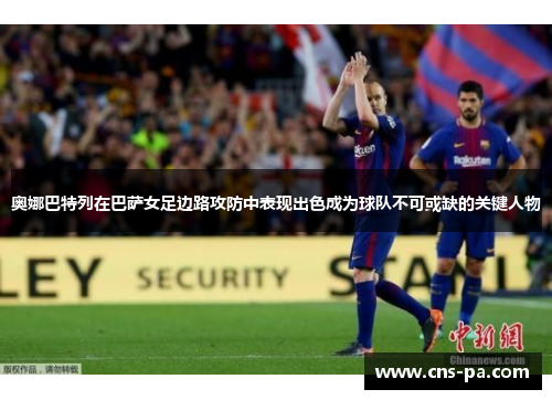 奥娜巴特列在巴萨女足边路攻防中表现出色成为球队不可或缺的关键人物