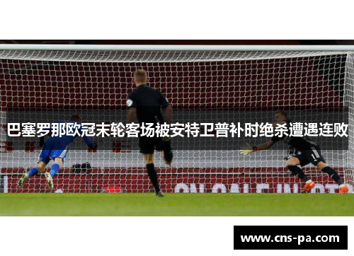 巴塞罗那欧冠末轮客场被安特卫普补时绝杀遭遇连败