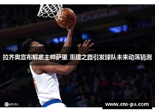 拉齐奥宣布解雇主帅萨里 重建之路引发球队未来动荡猜测