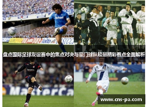 盘点国际足球友谊赛中的焦点对决与豪门球队较量精彩看点全面解析 盘点国际足球友谊赛中的焦点对决与豪门球队较量精彩看点全面解析