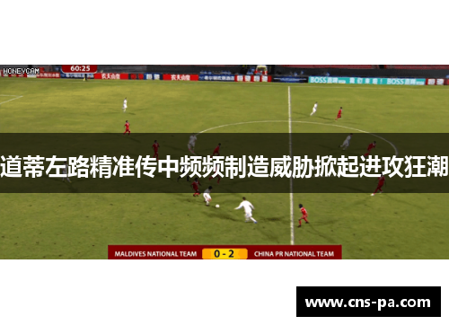 道蒂左路精准传中频频制造威胁掀起进攻狂潮