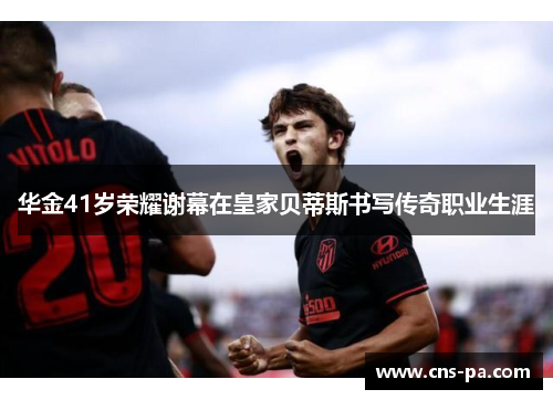 华金41岁荣耀谢幕在皇家贝蒂斯书写传奇职业生涯