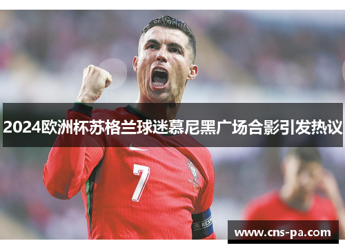 2024欧洲杯苏格兰球迷慕尼黑广场合影引发热议
