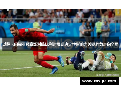 以萨卡闪耀亚冠赛场对阵比利时展现决定性影响力关键胜负走向全局