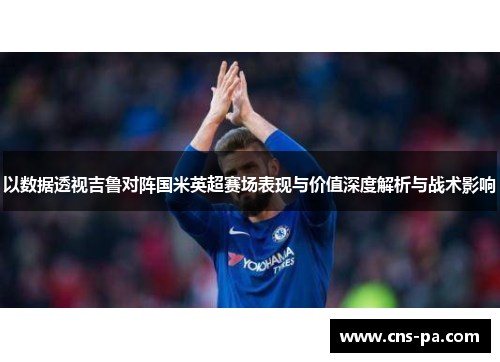以数据透视吉鲁对阵国米英超赛场表现与价值深度解析与战术影响 以数据透视吉鲁对阵国米英超赛场表现与价值深度解析与战术影响
