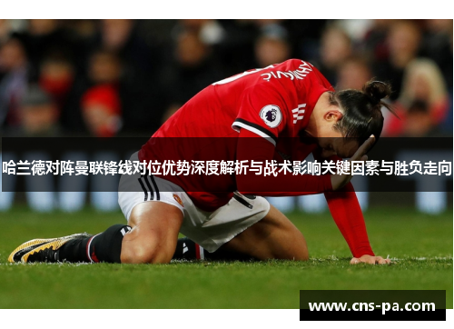 哈兰德对阵曼联锋线对位优势深度解析与战术影响关键因素与胜负走向