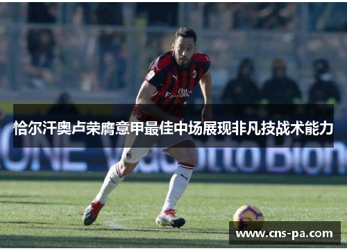 恰尔汗奥卢荣膺意甲最佳中场展现非凡技战术能力 恰尔汗奥卢荣膺意甲最佳中场展现非凡技战术能力