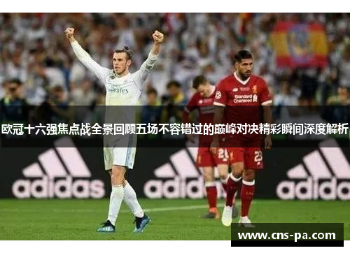 欧冠十六强焦点战全景回顾五场不容错过的巅峰对决精彩瞬间深度解析