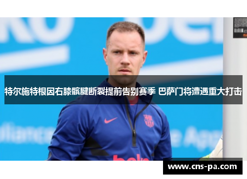 特尔施特根因右膝髌腱断裂提前告别赛季 巴萨门将遭遇重大打击