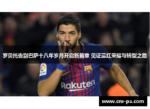 罗贝托告别巴萨十八年岁月开启新篇章 见证蓝红荣耀与转型之路