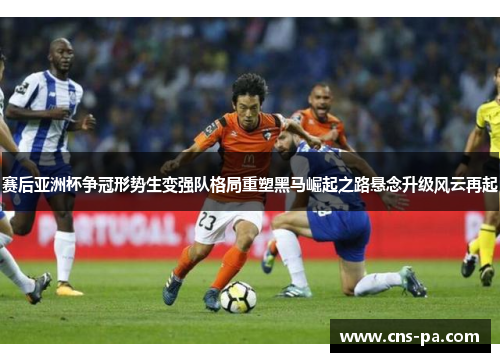 赛后亚洲杯争冠形势生变强队格局重塑黑马崛起之路悬念升级风云再起